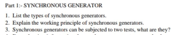 Part 1:- SYNCHRONOUS GENERATOR
1. List the types of synchronous generators.
2. Explain the working principle of synchronous generators.
3. Synchronous generators can be subjected to two tests, what are they?
