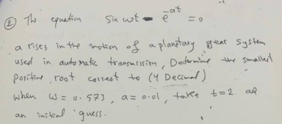 The
quetion
Sin wt
at
ニ0
a rises in the metion of a planetary gear System
used in auto matic transmissien Detrmine the smallert
Poritine ,root correct to (4 Decimal)
when
W= u.573 a= 0.ol
take t=2. aR
an initial gness.
