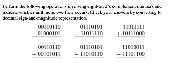 Perform the following operations involving eight-bit 2's complement numbers and
indicate whether arithmetic overflow occurs. Check your answers by converting to
decimal sign-and-magnitude representation.
00110110
01110101
11011111
+ 01000101
+ 11011110
+ 10111000
00110110
01110101
11010011
- 00101011
11010110
- 11101100
