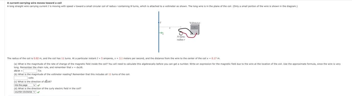 A current-carrying wire moves toward a coil
A long straight wire carrying current I is moving with speed v toward a small circular coil of radius r containing N turns, which is attached to a voltmeter as shown. The long wire is in the plane of the coil. (Only a small portion of the wire is shown in the diagram.)
Voltmeter
N turns
radius
The radius of the coil is 0.02 m, and the coil has 11 turns. At a particular instant I = 5 amperes, v = 3.1 meters per second, and the distance from the wire to the center of the coil x = 0.17 m.
(a) What is the magnitude of the rate of change of the magnetic field inside the coil? You will need
calculate this algebraically before you can get a number. Write an expression for the magnetic field due to the wire at the location of the coil. Use the approximate formula, since the wire is very
long. Remember the chain rule, and remember that v = dx/dt.
dB/dt =
T/s
(b) What is the magnitude of the voltmeter reading? Remember that this includes all 11 turns of the coil.
volts
(c) What is the direction of dB/dt?
into the page
(d) What is the direction of the curly electric field in the coil?
counter-clockwise V
