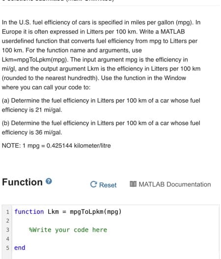 In the U.S. fuel efficiency of cars is specified in miles per gallon (mpg). In
Europe it is often expressed in Litters per 100 km. Write a MATLAB
userdefined function that converts fuel efficiency from mpg to Litters per
100 km. For the function name and arguments, use
Lkm=mpgToLpkm(mpg). The input argument mpg is the efficiency in
mi/gl, and the output argument Lkm is the efficiency in Litters per 100 km
(rounded to the nearest hundredth). Use the function in the Window
where you can call your code to:
(a) Determine the fuel efficiency in Litters per 100 km of a car whose fuel
efficiency is 21 mi/gal.
(b) Determine the fuel efficiency in Litters per 100 km of a car whose fuel
efficiency is 36 mi/gal.
NOTE: 1 mpg = 0.425144 kilometer/litre
Function
C Reset
MATLAB Documentation
1 function Lkm = mpgToLpkm(mpg)
2
3
%Write your code here
4
5 end
