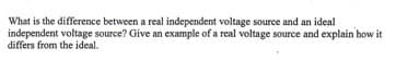 What is the difference between a real independent voltage source and an ideal
independent voltage source? Give an example of a real voltage source and explain how it
differs from the ideal.