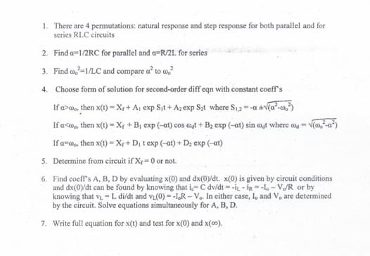 1. There are 4 permutations: natural response and step response for both parallel and for
series RLC circuits
2. Find a=1/2RC for parallel and a-R/2L for series
3. Find co²=1/LC and compare a² to co²
4.
Choose form of solution for second-order diff eqn with constant coeff's
If a wo, then x(1) Xr+ A₁ exp Sit+ A2 exp S₂ąt where S₁2=-a +√(a²-c0²)
If a<, then x(t) = X + B₁ exp (-at) cos wat + B₂ exp (-at) sin coat where co =√(₂²-a²)
If a, then x(t) = Xr+ D₁ t exp (-at) + D₂ exp (-at)
5.
Determine from circuit if X<= 0 or not.
6. Find coeff's A, B, D by evaluating x(0) and dx(0)/dt. x(0) is given by circuit conditions
and dx(0)/dt can be found by knowing that i-C dv/dt =-i-i-lo-V/R or by
knowing that VL - L di/dt and v₁(0)= -1,R - Vo. In either case, I, and V, are determined
by the circuit. Solve equations simultaneously for A, B, D.
7. Write full equation for x(t) and test for x(0) and x(co).