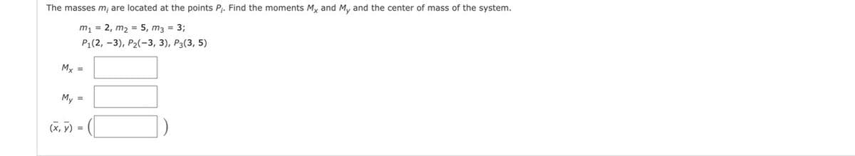 The masses m, are located at the points Pj. Find the moments M, and M, and the center of mass of the system.
m1 = 2, m2 = 5, m3 = 3;
Pi(2, - 3), Р2(-3, 3), Р3(3, 5)
My =
My =
(x, y) =
