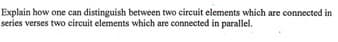 Explain how one can distinguish between two circuit elements which are connected in
series verses two circuit elements which are connected in parallel.