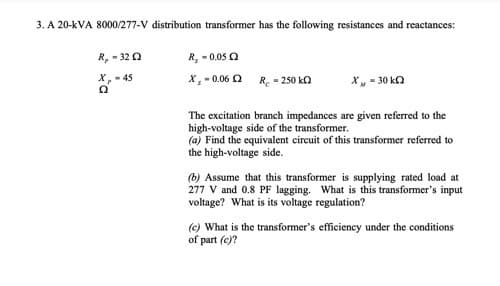 3. A 20-kVA 8000/277-V distribution transformer has the following resistances and reactances:
R, -3202
R₁ -0.052
X-45
Ω
X, -0.06 2
R. - 250 k
X - 30 k
The excitation branch impedances are given referred to the
high-voltage side of the transformer.
(a) Find the equivalent circuit of this transformer referred to
the high-voltage side.
(b) Assume that this transformer is supplying rated load at
277 V and 0.8 PF lagging. What is this transformer's input
voltage? What is its voltage regulation?
(c) What is the transformer's efficiency under the conditions
of part (c)?