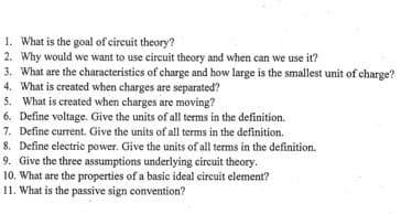 1. What is the goal of circuit theory?
2. Why would we want to use circuit theory and when can we use it?
3. What are the characteristics of charge and how large is the smallest unit of charge?
4. What is created when charges are separated?
5. What is created when charges are moving?
6. Define voltage. Give the units of all terms in the definition.
7. Define current. Give the units of all terms in the definition.
8. Define electric power. Give the units of all terms in the definition.
9. Give the three assumptions underlying circuit theory.
10. What are the properties of a basic ideal circuit element?
11. What is the passive sign convention?