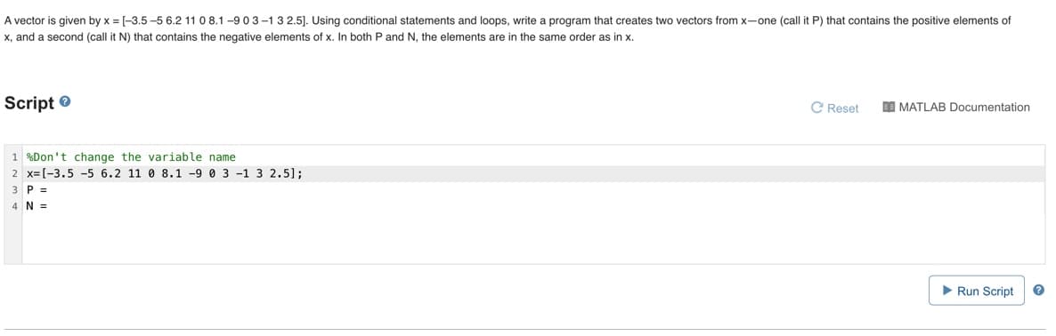 A vector is given by x = [-3.5 -5 6.2 11 0 8.1 -9 03-1 3 2.5]. Using conditional statements and loops, write a program that creates two vectors from x-one (call it P) that contains the positive elements of
x, and a second (call it N) that contains the negative elements of x. In both P and N, the elements are in the same order as in x.
Script e
C Reset
I MATLAB Documentation
1 %Don't change the variable name
2 x=[-3.5 -5 6.2 11 0 8.1 -9 0 3 -1 3 2.5];
3 P =
4N =
Run Script
