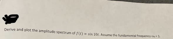 Derive and plot the amplitude spectrum of f (t) = sin 10t. Assume the fundamental frequency (00=1.