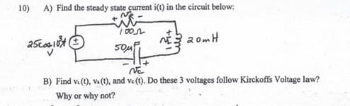 10)
A) Find the steady state current i(t) in the circuit below:
25002,184
100
50μ
20mH
VE
B) Find v. (1), V. (1), and ve (t). Do these 3 voltages follow Kirckoffs Voltage law?
Why or why not?
