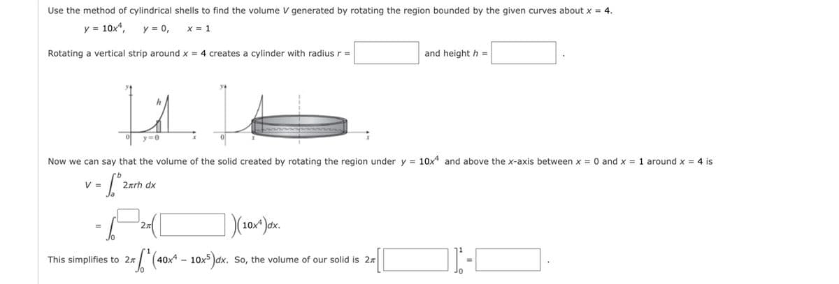 Use the method of cylindrical shells to find the volume V generated by rotating the region bounded by the given curves about x = 4.
y = 10x4,
y = 0,
X = 1
Rotating a vertical strip around x = 4 creates a cylinder with radius r =
and height h =
h
y0
Now we can say that the volume of the solid created by rotating the region under y = 10x and above the x-axis between x = 0 and x = 1 around x = 4 is
V =
2ærh dx
2x
(40x* – 10x³)dx. So, the volume of our solid is 27
This simplifies to 27
