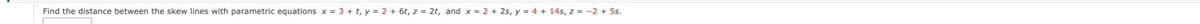 Find the distance between the skew lines with parametric equations x = 3 + t, y = 2 + 6t, z = 2t, and x = 2 + 2s, y = 4 + 14s, z = -2 + 5s.