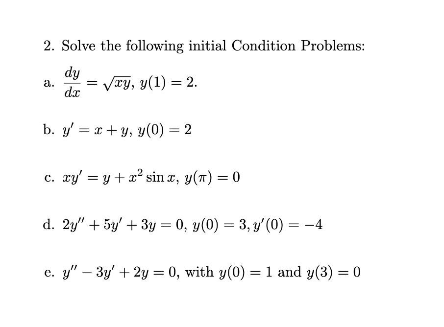2. Solve the following initial Condition Problems:
dy
а.
dx
Vry, y(1) = 2.
||
b. y' = x + y, y(0) = 2
c. xy' = y + x² sin x, y(T) = 0
d. 2y" + 5y' + 3y = 0, y(0) = 3, y'(0) = -4
e. y" – 3y' + 2y = 0, with y(0) = 1 and y(3) = 0
%3D
