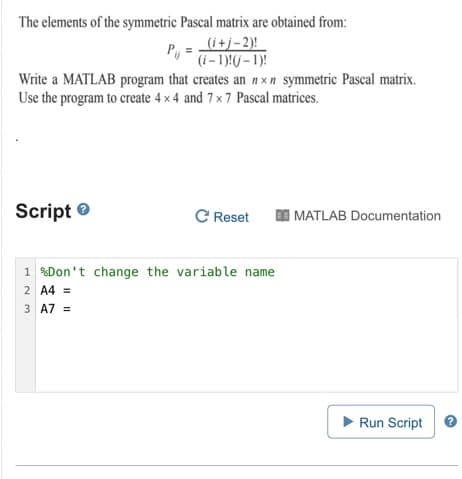 The elements of the symmetric Pascal matrix are obtained from:
(i+j-2)!
P, =
(i- 1):(/ – 1)!
Write a MATLAB program that creates an n xn symmetric Pascal matrix.
Use the program to create 4 x 4 and 7 x7 Pascal matrices.
Script e
C Reset
I MATLAB Documentation
1 %Don't change the variable name
2 A4 =
3 A7 =
Run Script
