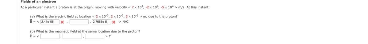 Fields of an electron
At a particular instant a proton is at the origin, moving with velocity < 7x 104, -2 x 104, -5 x 104 > m/s. At this instant:
(a) What is the electric field at location < 2 x 10-3, 2 x 10-3, 3 x 10-3 > m, due to the proton?
E = < 2.41e-05
,2.7663e-5
x > N/C
(b) What is the magnetic field at the same location due to the proton?
B = <
