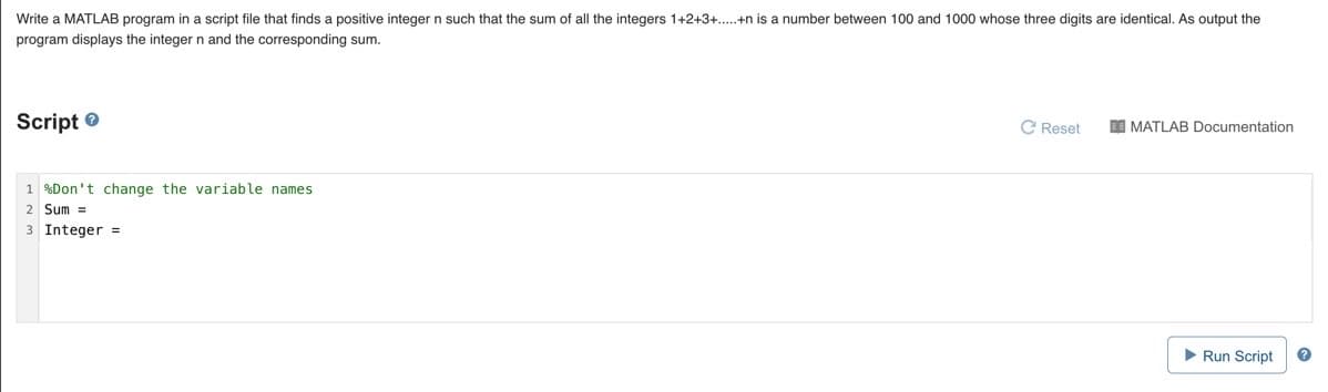 Write a MATLAB program in a script file that finds a positive integer n such that the sum of all the integers 1+2+3+.+n is a number between 100 and 1000 whose three digits are identical. As output the
program displays the integer n and the corresponding sum.
Script e
C Reset
I MATLAB Documentation
1 %Don't change the variable names
2 Sum =
3 Integer =
Run Script
