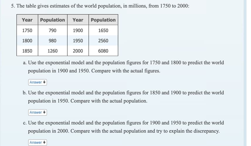 5. The table gives estimates of the world population, in millions, from 1750 to 2000:
Year
Population Year Population
1750
790
1900
1650
1800
980
1950
2560
1850
1260
2000
6080
a. Use the exponential model and the population figures for 1750 and 1800 to predict the world
population in 1900 and 1950. Compare with the actual figures.
Answer +
b. Use the exponential model and the population figures for 1850 and 1900 to predict the world
population in 1950. Compare with the actual population.
Answer +
c. Use the exponential model and the population figures for 1900 and 1950 to predict the world
population in 2000. Compare with the actual population and try to explain the discrepancy.
Answer+
