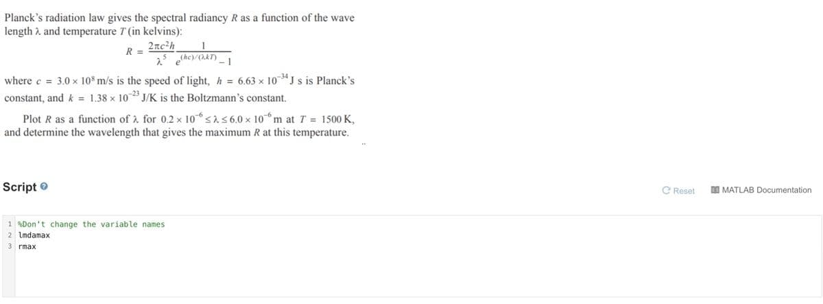 Planck's radiation law gives the spectral radiancy R as a function of the wave
length 2 and temperature T (in kelvins):
2nc²h
25 (hc)/(2.kT)
R =
where c = 3.0 x 10° m/s is the speed of light, h = 6.63 × 10 ª J s is Planck's
constant, and k = 1.38 × 10 J/K is the Boltzmann's constant.
Plot R as a function of à for 0.2 × 10-6 <156.0 × 10-6 m at T = 1500 K,
and determine the wavelength that gives the maximum R at this temperature.
Script O
C Reset
DI MATLAB Documentation
1 %Don't change the variable names
2 Imdamax
3 rmax
