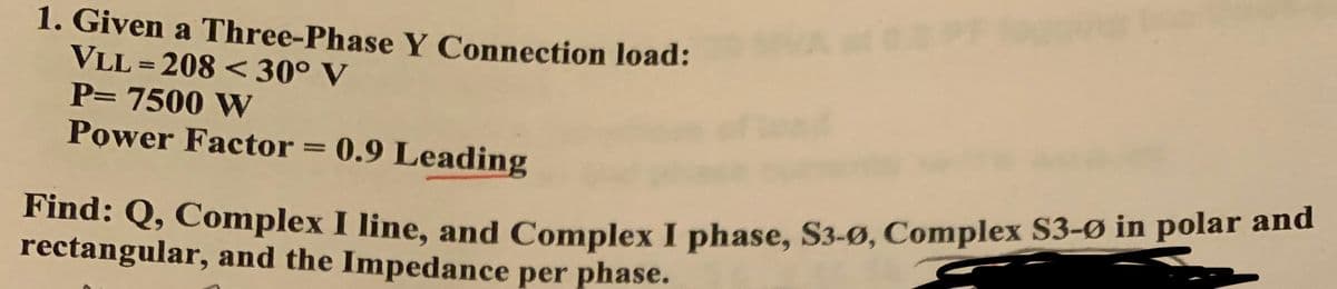 1. Given a Three-Phase Y Connection load:
VLL=208 < 30° V
P= 7500 W
Power Factor = 0.9 Leading
Find: Q, Complex I line, and Complex I phase, S3-Ø, Complex S3-Ø in polar and
rectangular, and the Impedance per phase.