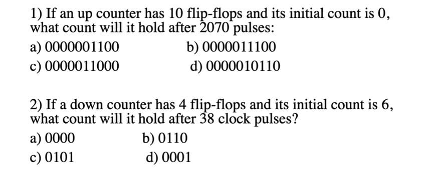 1) If an up counter has 10 flip-flops and its initial count is 0,
what count will it hold after 2070 pulses:
a) 0000001100
b) 0000011100
c) 0000011000
d) 0000010110
2) If a down counter has 4 flip-flops and its initial count is 6,
what count will it hold after 38 clock pulses?
b) 0110
d) 0001
a) 0000
c) 0101
