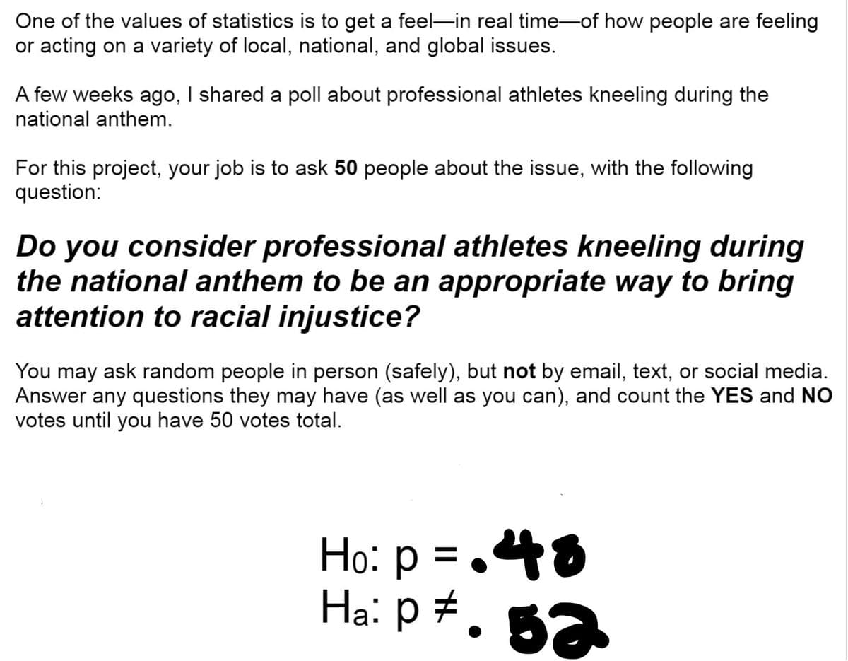One of the values of statistics is to get a feel-in real time of how people are feeling
or acting on a variety of local, national, and global issues.
A few weeks ago, I shared a poll about professional athletes kneeling during the
national anthem.
For this project, your job is to ask 50 people about the issue, with the following
question:
Do you consider professional athletes kneeling during
the national anthem to be an appropriate way to bring
attention to racial injustice?
You may ask random people in person (safely), but not by email, text, or social media.
Answer any questions they may have (as well as you can), and count the YES and NO
votes until you have 50 votes total.
Ho: p = .48
Ha: p +.
52
