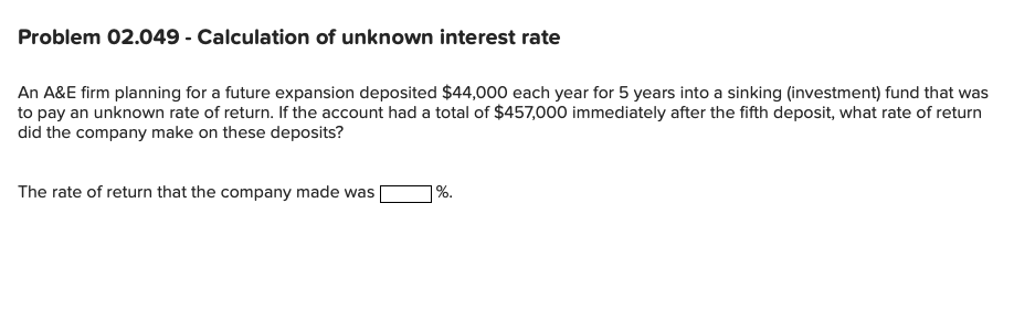 An A&E firm planning for a future expansion deposited $44,000 each year for 5 years into a sinking (investment) fund that was
to pay an unknown rate of return. If the account had a total of $457,000 immediately after the fifth deposit, what rate of return
did the company make on these deposits?

