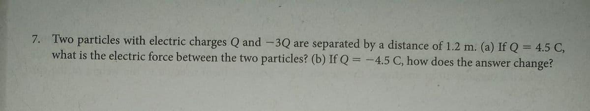 7. Two particles with electric charges Q and -3Q are separated by a distance of 1.2 m. (a) If Q= 4.5 C,
what is the electric force between the two particles? (b) If Q= -4.5 C, how does the answer change?
