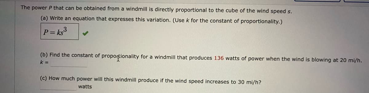 The power P that can be obtained from a windmill is directly proportional to the cube of the wind speed s.
(a) Write an equation that expresses this variation. (Usek for the constant of proportionality.)
P= ks3
(b) Find the constant of propontionality for a windmill that produces 136 watts of power when the wind is blowing at 20 mi/h.
k =
(c) How much power will this windmill produce if the wind speed increases to 30 mi/h?
watts
