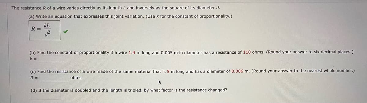 The resistance R of a wire varies directly as its length L and inversely as the square of its diameter d.
(a) Write an equation that expresses this joint variation. (Use k for the constant of proportionality.)
kL
R =
(b) Find the constant of proportionality if a wire 1.4 m long and 0.005 m in diameter has a resistance of 110 ohms. (Round your answer to six decimal places.)
k =
(c) Find the resistance of a wire made of the same material that is 5 m long and has a diameter of 0.006 m. (Round your answer to the nearest whole number.)
R =
ohms
(d) If the diameter is doubled and the length is tripled, by what factor is the resistance changed?
