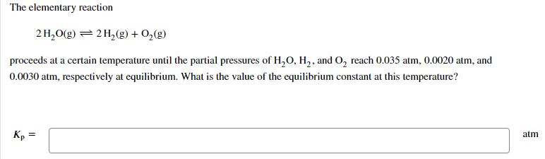 The elementary reaction
2 H,O(g) = 2 H(g) + O2(g)
proceeds at a certain temperature until the partial pressures of H,O, H,, and O, reach 0.035 atm, 0.0020 atm, and
0.0030 atm, respectively at equilibrium. What is the value of the equilibrium constant at this temperature?
Kp
atm
