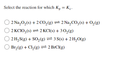 Select the reaction for which K, = Kc.
2 Na,0,(s) + 2 CO,(g) =2 Na,CO3(s) + 0,(g)
2 KCIO3 (s) = 2 KCI(s) + 30,(g)
2 H,S(g) + SO,(g)= 3 S(s) + 2 H,O(g)
Br, (g) + Cl,(g) 2 BRCI(g)
