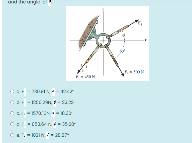 and the angle of .
60°
F= 500 N
F; = 450 N
O a. F1 = 730.91 N, = 42.42°
O b. F1 = 1250.29N, = 23.22°
O c. F1 = 1570.16N, & = 18.30°
O d. F1 = 853.64 N, = 35.28°
%3D
O e. F1 = 1021 N, Ø = 28.87°
%3D
