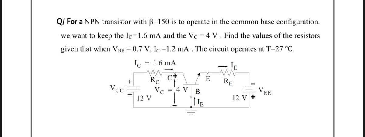 QI For a NPN transistor with B=150 is to operate in the common base configuration.
we want to keep the Ic=1.6 mA and the Vc = 4 V. Find the values of the resistors
given that when VBE = 0.7 V, Ic =1.2 mA . The circuit operates at T=27 °C.
%3D
= 1.6 mA
- IE
E
RC
Vc = 4 V
12 V
RE
Vcc
В
V.
EE
12 V +
