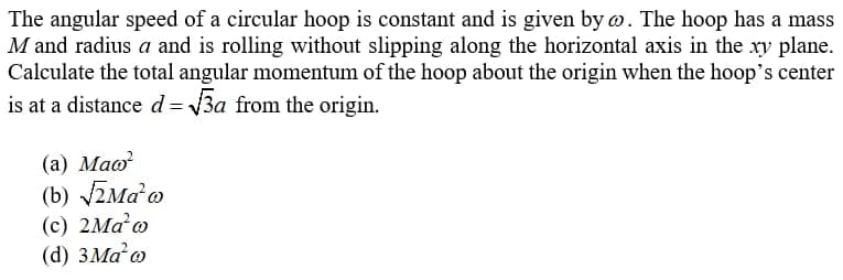 The angular speed of a circular hoop is constant and is given by o. The hoop has a mass
M and radius a and is rolling without slipping along the horizontal axis in the ry plane.
Calculate the total angular momentum of the hoop about the origin when the hoop's center
is at a distance d= 3a from the origin.
(а) Маo?
(b) ZMao
(c) 2Ma o
(d) 3Ma o
