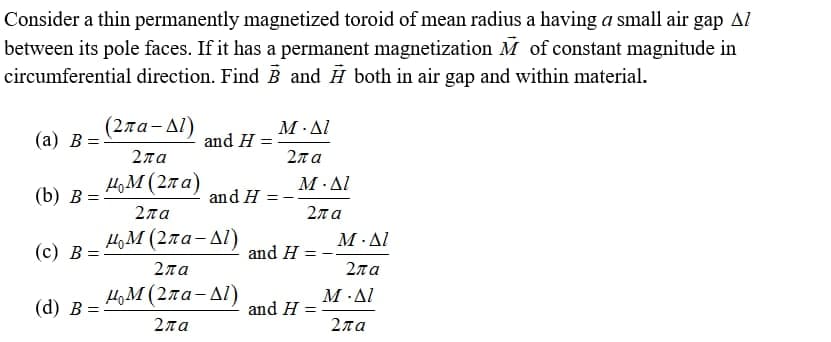 Consider a thin permanently magnetized toroid of mean radius a having a small air
between its pole faces. If it has a permanent magnetization M of constant magnitude in
circumferential direction. Find B and H both in air gap and within material.
gap Al
