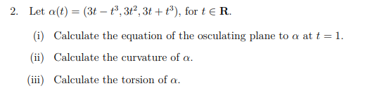 2. Let a(t) = (3t – t³, 3t², 3t + t³), for t e R.
(i) Calculate the equation of the osculating plane to a at t = 1.
(ii) Calculate the curvature of a.
(iii) Calculate the torsion of a.
