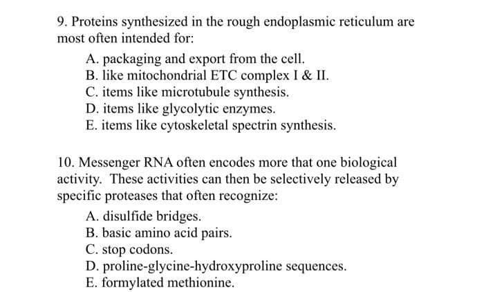 9. Proteins synthesized in the rough endoplasmic reticulum are
most often intended for:
A. packaging and export from the cell.
B. like mitochondrial ETC complex I & II.
C. items like microtubule synthesis.
D. items like glycolytic enzymes.
E. items like cytoskeletal spectrin synthesis.
10. Messenger RNA often encodes more that one biological
activity. These activities can then be selectively released by
specific proteases that often recognize:
A. disulfide bridges.
B. basic amino acid pairs.
C. stop codons.
D. proline-glycine-hydroxyproline sequences.
E. formylated methionine.
