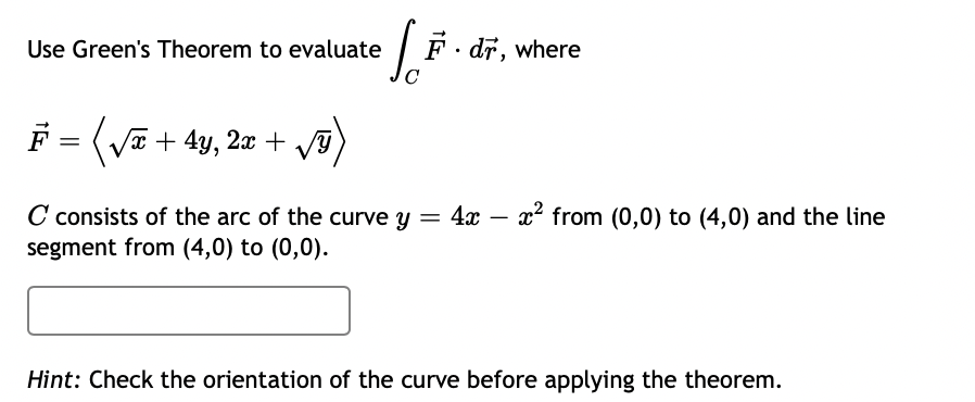 Use Green's Theorem to evaluate
F· dr, where
F = (Va + 4y, 20 + V
C consists of the arc of the curve y = 4x
segment from (4,0) to (0,0).
x from (0,0) to (4,0) and the line
-
Hint: Check the orientation of the curve before applying the theorem.
