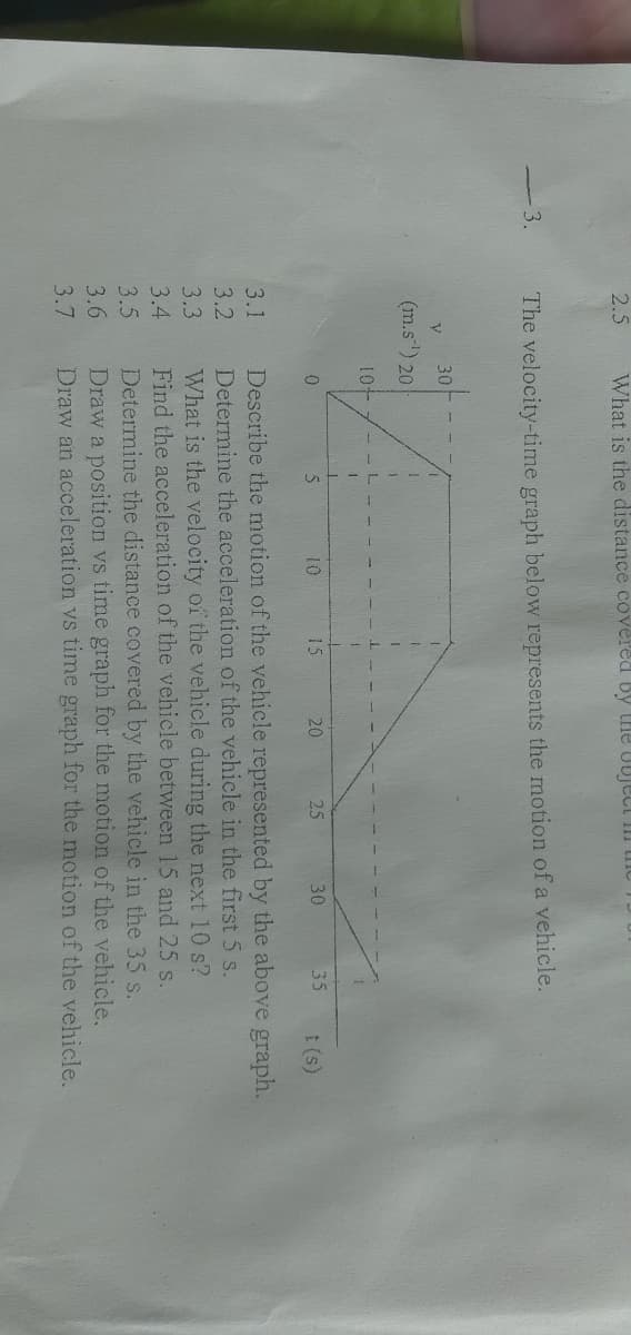 2.5
What is the distance covered by tHe UUject III tiIC
3.
The velocity-time graph below represents the motion of a vehicle.
30
(m.s) 20
10
15
20
25
30
35
1 (s)
Describe the motion of the vehicle represented by the above graph.
Determine the acceleration of the vehicle in the first 5 s.
What is the velocity of the vehicle during the next 10 s?
Find the acceleration of the vehicle between 15 and 25 s.
Determine the distance covered by the vehicle in the 35 s.
Draw a position vs time graph for the motion of the vehicle.
Draw an acceleration vs time graph for the motion of the vehicle.
3.1
3.2
3.3
3.4
3.5
3.6
3.7
