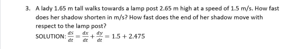 3. A lady 1.65 m tall walks towards a lamp post 2.65 m high at a speed of 1.5 m/s. How fast
does her shadow shorten in m/s? How fast does the end of her shadow move with
respect to the lamp post?
ds
SOLUTION:
dt
dx
dy
+
dt
1.5 + 2.475
dt
