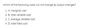 Which of the following costs will not change as output changes?
1. A. marginal cost
2 B. total variable cost
3. C. average variable cost
4. D. total fixed cost
