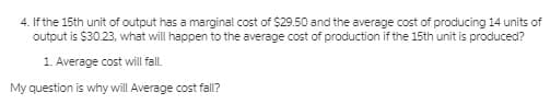 4. If the 15th unit of output has a marginal cost of $29.50 and the average cost of producing 14 units of
output is $30.23, what will happen to the average cost of production if the 15th unit is produced?
1. Average cost will fall.
My question is why will Average cost fall?
