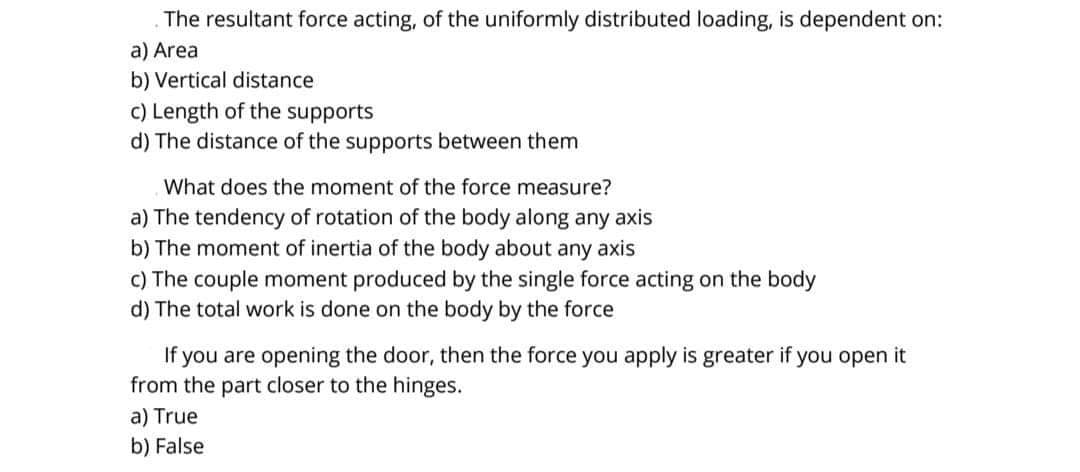 The resultant force acting, of the uniformly distributed loading, is dependent on:
a) Area
b) Vertical distance
c) Length of the supports
d) The distance of the supports between them
What does the moment of the force measure?
a) The tendency of rotation of the body along any axis
b) The moment of inertia of the body about any axis
c) The couple moment produced by the single force acting on the body
d) The total work is done on the body by the force
If you are opening the door, then the force you apply is greater if you open it
from the part closer to the hinges.
a) True
b) False
