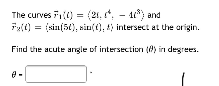 The curves T1(t) = (2t, t“, – 4t) and
T2(t) = (sin(5t), sin(t), t) intersect at the origin.
Find the acute angle of intersection (0) in degrees.
0 :
%3D
II
