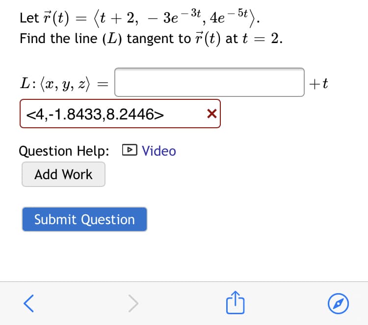 3e -3t, 4e-5t).
Let 7 (t) = (t + 2,
Find the line (L) tangent to r (t) at t = 2.
|
L:(x, y, z)
+t
<4,-1.8433,8.2446>
Question Help:
DVideo
Add Work
Submit Question

