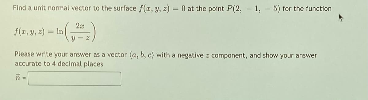 Find a unit normal vector to the surface f(x, y, z) = 0 at the point P(2, - 1, - 5) for the function
2x
f(a, y, 2) = In()
Please write your answer as a vector (a, b, c) with a negative z component, and show your answer
accurate to 4 decimal places

