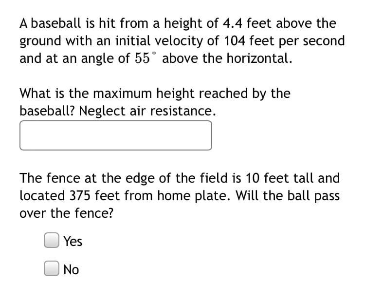 A baseball is hit from a height of 4.4 feet above the
ground with an initial velocity of 104 feet per second
and at an angle of 55° above the horizontal.
What is the maximum height reached by the
baseball? Neglect air resistance.
The fence at the edge of the field is 10 feet tall and
located 375 feet from home plate. Will the ball pass
over the fence?
Yes
No
