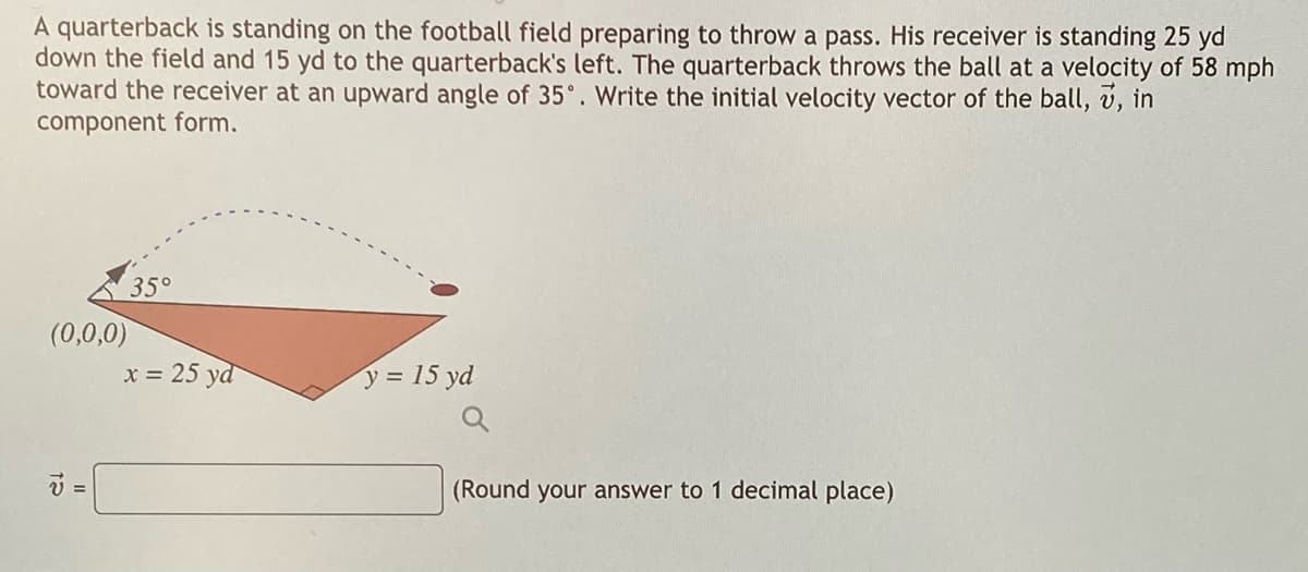 A quarterback is standing on the football field preparing to throw a pass. His receiver is standing 25 yd
down the field and 15 yd to the quarterback's left. The quarterback throws the ball at a velocity of 58 mph
toward the receiver at an upward angle of 35°. Write the initial velocity vector of the ball, v, in
component form.
35°
(0,0,0)
x = 25 yd
y = 15 yd
(Round your answer to 1 decimal place)
