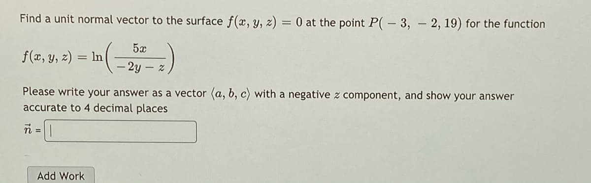 Find a unit normal vector to the surface f(x, y, z) = 0 at the point P(- 3, - 2, 19) for the function
5x
f(x, y, z) = In
2y – z
Please write your answer as a vector (a, b, c) with a negative z component, and show your answer
accurate to 4 decimal places
n =||
%3D
Add Work
