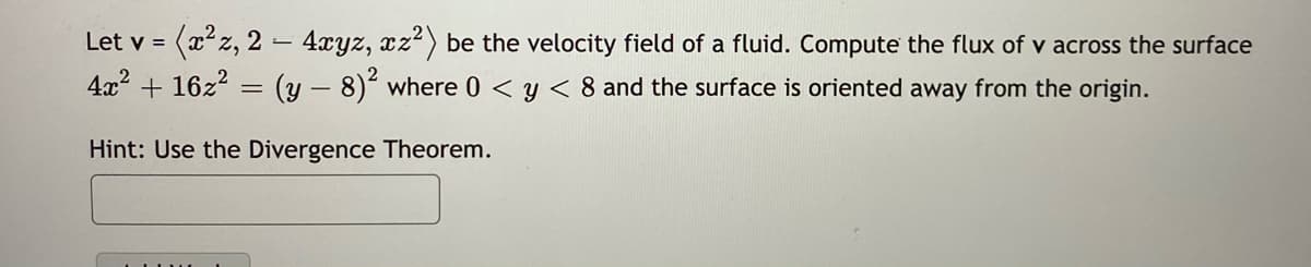 (x*z, 2 – 4xyz, xz?) be the velocity field of a fluid. Compute the flux of v across the surface
4x2 + 16z2 = (y – 8)´ where 0 < y < 8 and the surface is oriented away from the origin.
Let v =
Hint: Use the Divergence Theorem.
